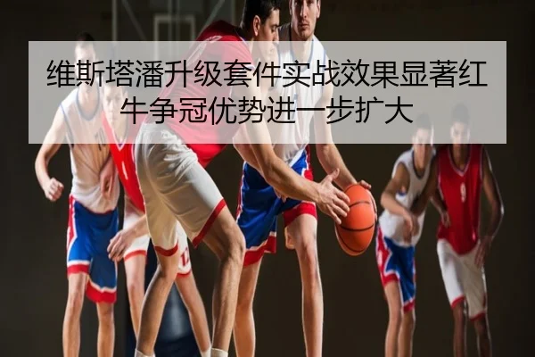 维斯塔潘升级套件实战效果显著红牛争冠优势进一步扩大