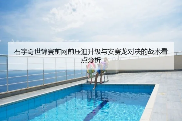 石宇奇世锦赛前网前压迫升级与安赛龙对决的战术看点分析