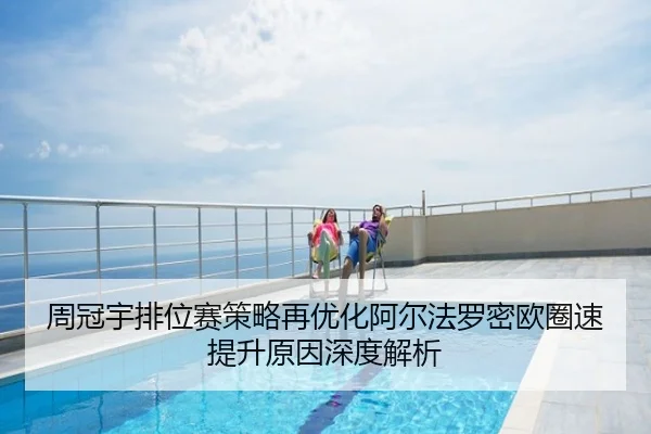周冠宇排位赛策略再优化阿尔法罗密欧圈速提升原因深度解析