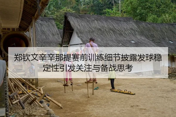 郑钦文辛辛那提赛前训练细节披露发球稳定性引发关注与备战思考