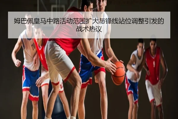 姆巴佩皇马中路活动范围扩大与锋线站位调整引发的战术热议
