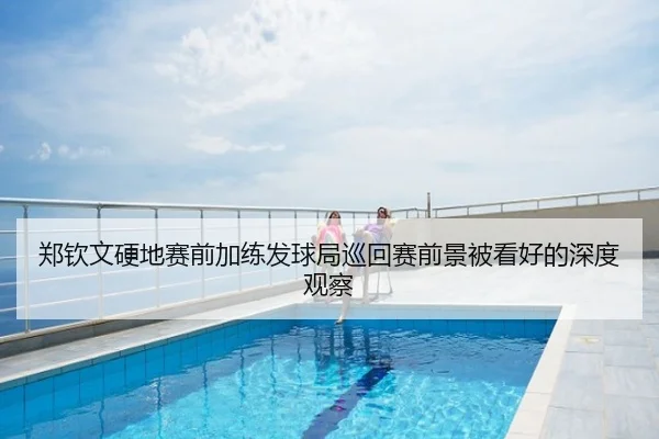 郑钦文硬地赛前加练发球局巡回赛前景被看好的深度观察