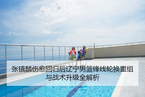 张镇麟伤愈回归后辽宁男篮锋线轮换重组与战术升级全解析