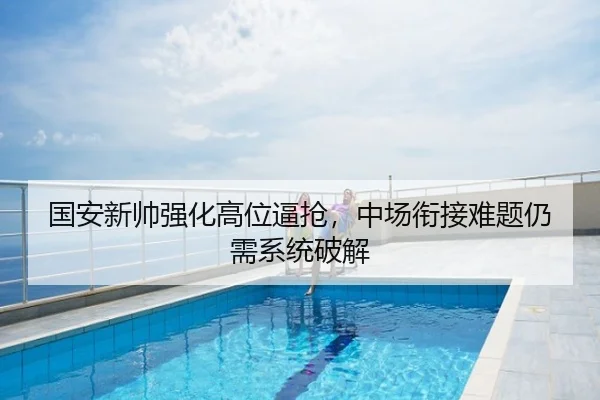 国安新帅强化高位逼抢，中场衔接难题仍需系统破解