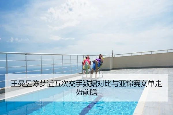 王曼昱陈梦近五次交手数据对比与亚锦赛女单走势前瞻