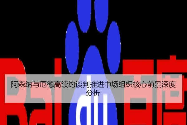 阿森纳与厄德高续约谈判推进中场组织核心前景深度分析