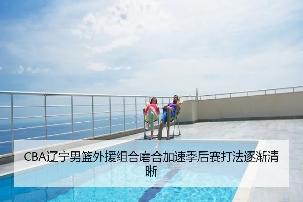 CBA辽宁男篮外援组合磨合加速季后赛打法逐渐清晰