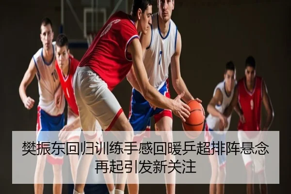 樊振东回归训练手感回暖乒超排阵悬念再起引发新关注