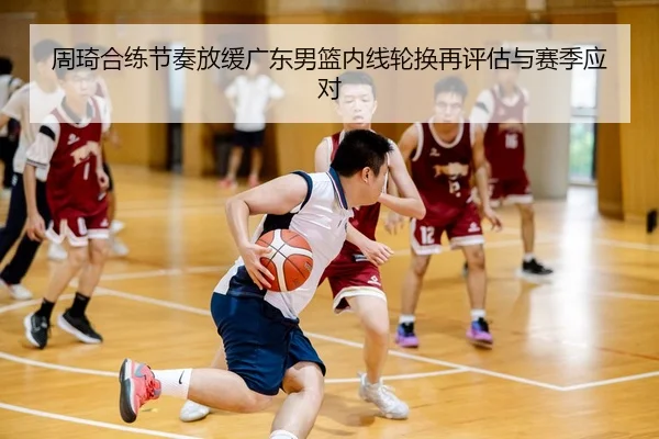周琦合练节奏放缓广东男篮内线轮换再评估与赛季应对